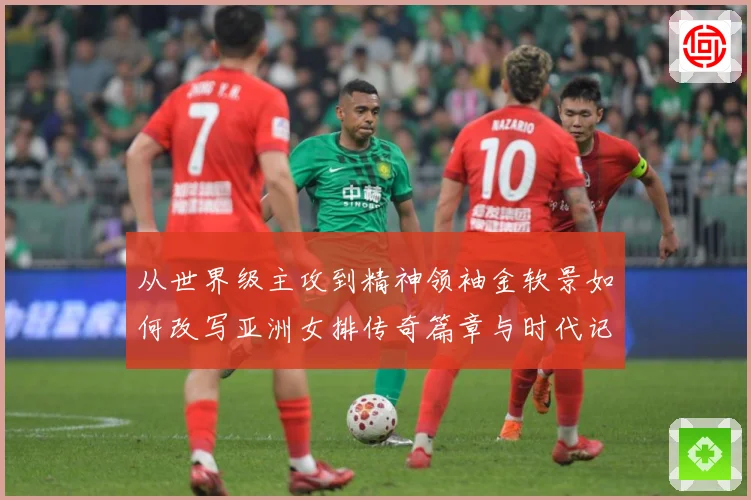 从世界级主攻到精神领袖金软景如何改写亚洲女排传奇篇章与时代记成长观察：最新赛事动态与深度分析