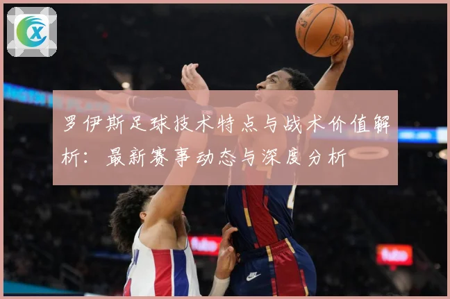 罗伊斯足球技术特点与战术价值解析：最新赛事动态与深度分析