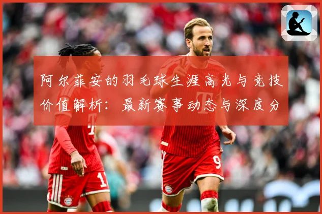 阿尔菲安的羽毛球生涯高光与竞技价值解析：最新赛事动态与深度分析