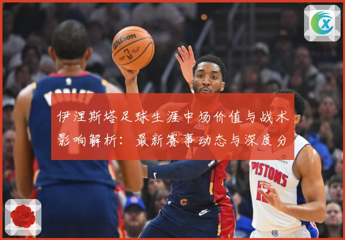 伊涅斯塔足球生涯中场价值与战术影响解析：最新赛事动态与深度分析