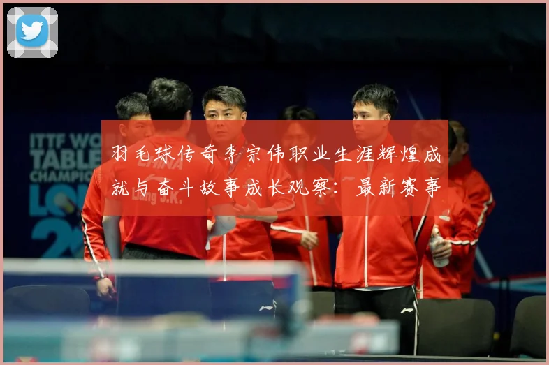 羽毛球传奇李宗伟职业生涯辉煌成就与奋斗故事成长观察：最新赛事动态与深度分析