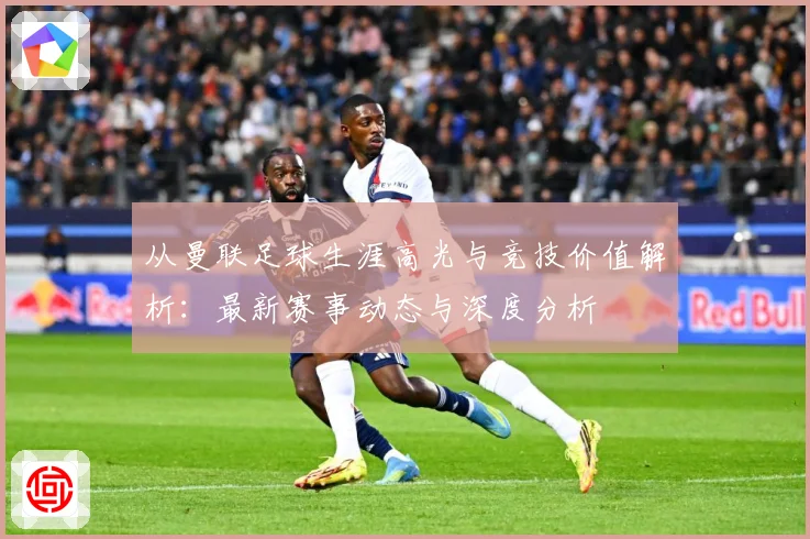 从曼联足球生涯高光与竞技价值解析：最新赛事动态与深度分析