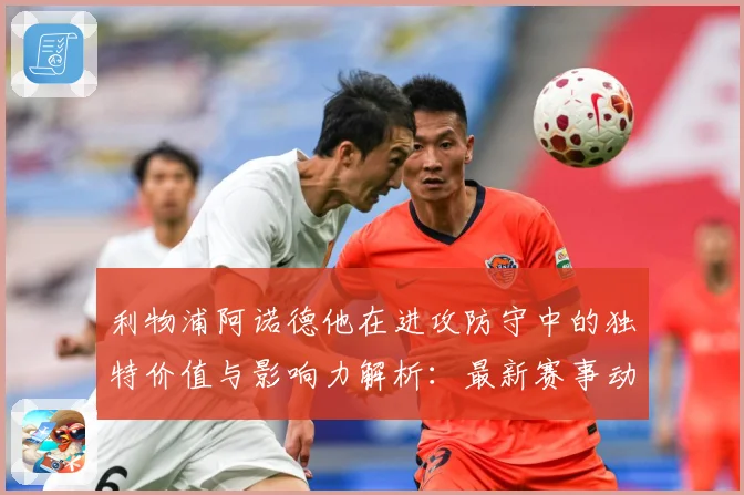 利物浦阿诺德他在进攻防守中的独特价值与影响力解析：最新赛事动态与深度分析