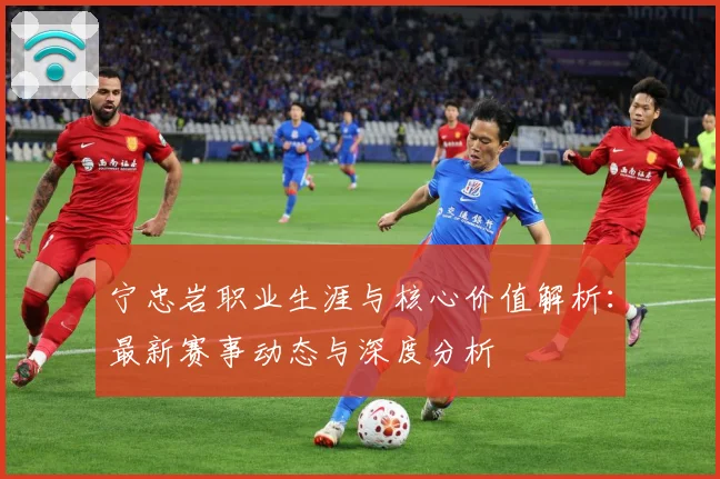 宁忠岩职业生涯与核心价值解析：最新赛事动态与深度分析