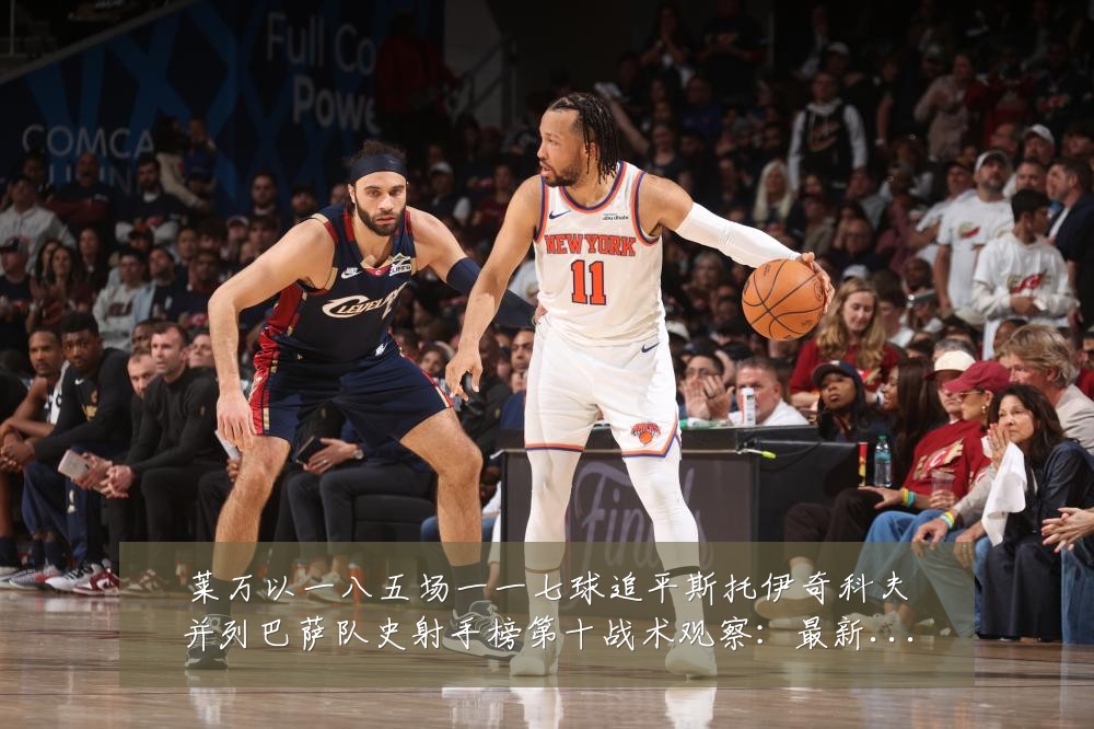 莱万以一八五场一一七球追平斯托伊奇科夫并列巴萨队史射手榜第十战术观察:最新赛事动态与深度分析