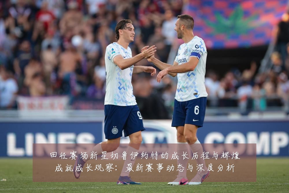 田径赛场新星切鲁伊约特的成长历程与辉煌成就成长观察:最新赛事动态与深度分析