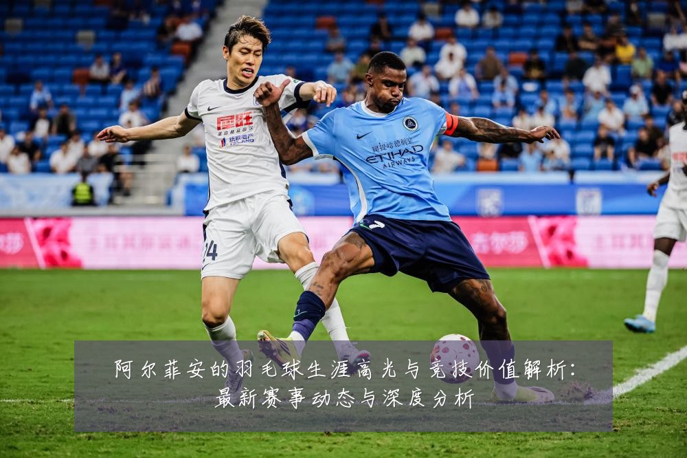 阿尔菲安的羽毛球生涯高光与竞技价值解析:最新赛事动态与深度分析